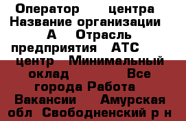 Оператор Call-центра › Название организации ­ А3 › Отрасль предприятия ­ АТС, call-центр › Минимальный оклад ­ 17 000 - Все города Работа » Вакансии   . Амурская обл.,Свободненский р-н